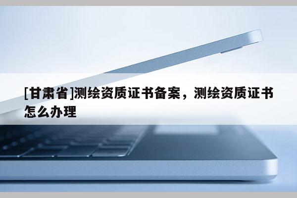[甘肃省]测绘资质证书备案，测绘资质证书怎么办理