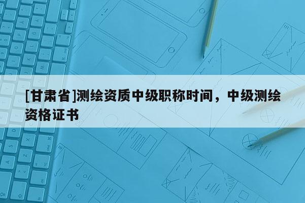 [甘肃省]测绘资质中级职称时间，中级测绘资格证书