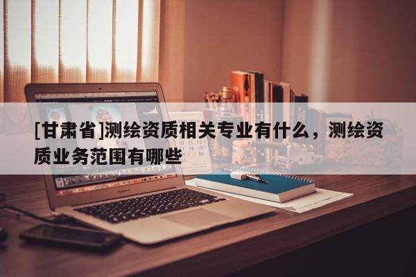 [甘肃省]测绘资质相关专业有什么，测绘资质业务范围有哪些