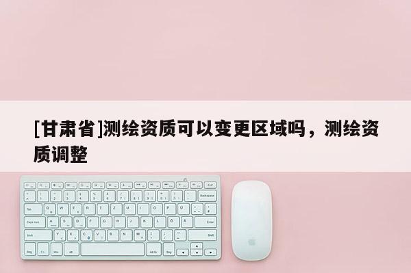 [甘肃省]测绘资质可以变更区域吗，测绘资质调整