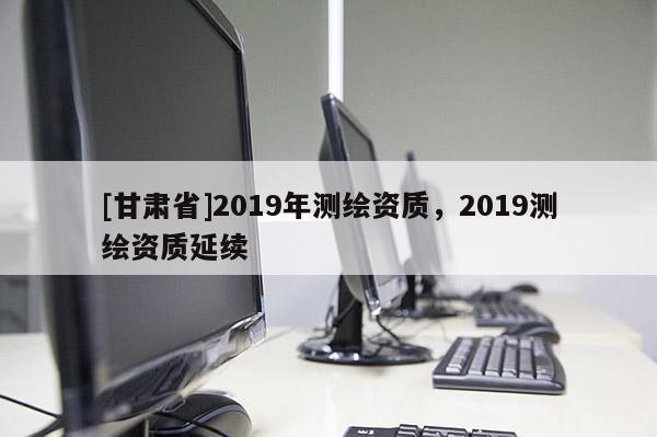 [甘肃省]2019年测绘资质，2019测绘资质延续