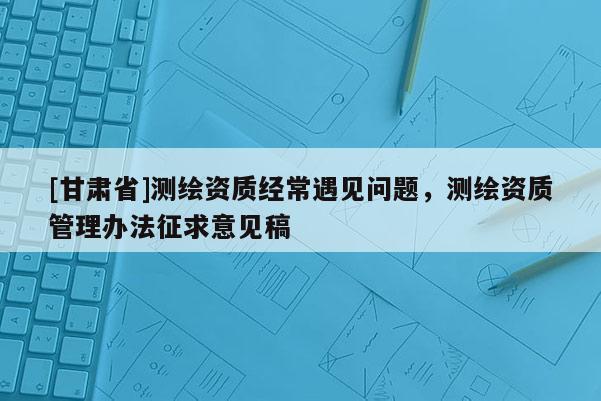 [甘肃省]测绘资质经常遇见问题，测绘资质管理办法征求意见稿