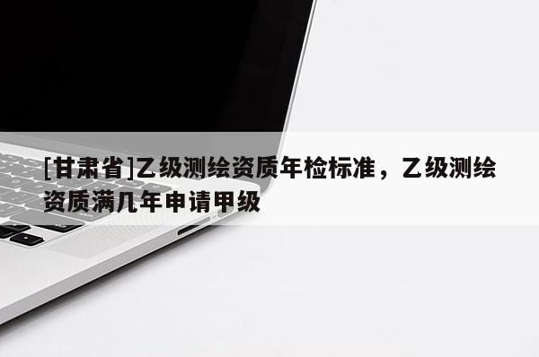[甘肃省]乙级测绘资质年检标准，乙级测绘资质满几年申请甲级