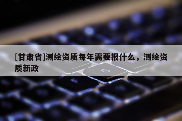 [甘肃省]测绘资质每年需要报什么，测绘资质新政