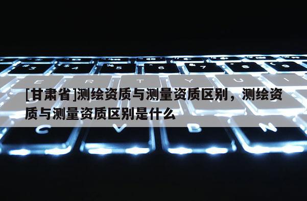 [甘肃省]测绘资质与测量资质区别，测绘资质与测量资质区别是什么