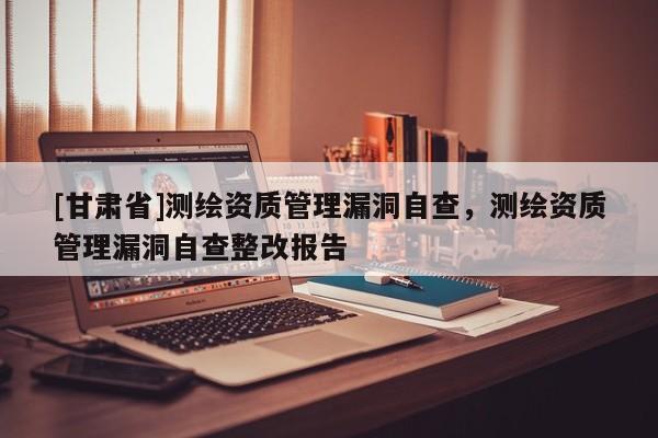 [甘肃省]测绘资质管理漏洞自查，测绘资质管理漏洞自查整改报告