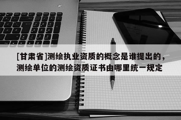 [甘肃省]测绘执业资质的概念是谁提出的，测绘单位的测绘资质证书由哪里统一规定