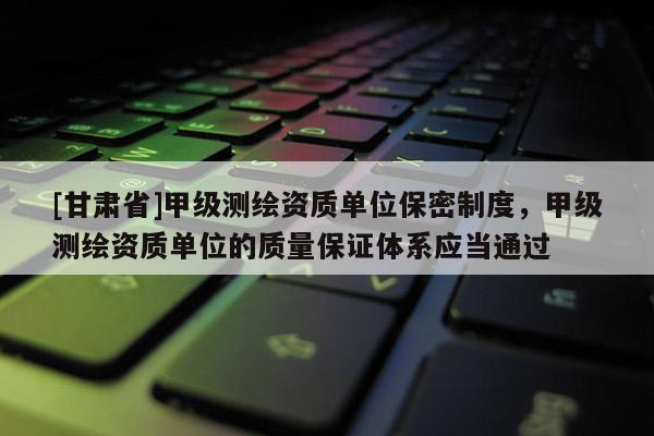 [甘肃省]甲级测绘资质单位保密制度，甲级测绘资质单位的质量保证体系应当通过