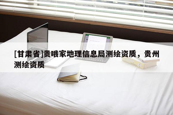 [甘肃省]贵哦家地理信息局测绘资质，贵州测绘资质