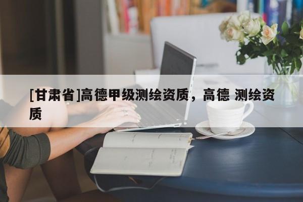 [甘肃省]高德甲级测绘资质，高德 测绘资质