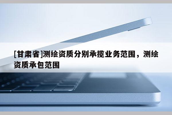 [甘肃省]测绘资质分别承揽业务范围，测绘资质承包范围