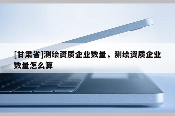 [甘肃省]测绘资质企业数量，测绘资质企业数量怎么算