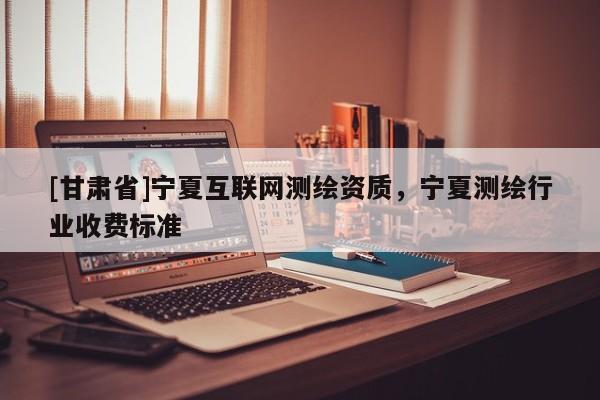 [甘肃省]宁夏互联网测绘资质，宁夏测绘行业收费标准