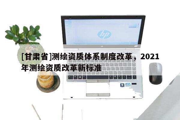 [甘肃省]测绘资质体系制度改革，2021年测绘资质改革新标准