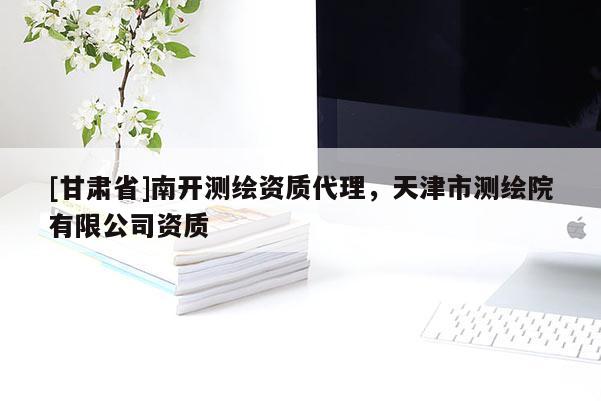 [甘肃省]南开测绘资质代理，天津市测绘院有限公司资质