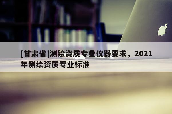 [甘肃省]测绘资质专业仪器要求，2021年测绘资质专业标准