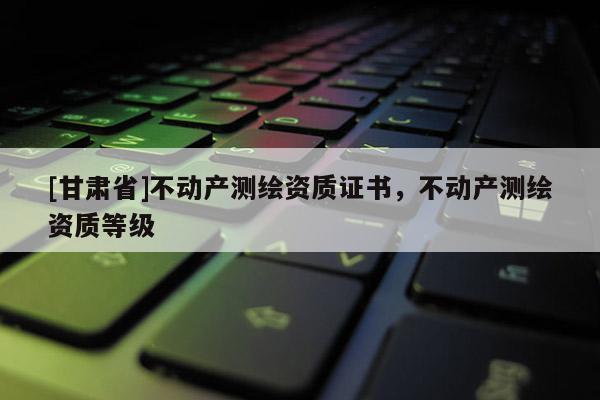 [甘肃省]不动产测绘资质证书，不动产测绘资质等级