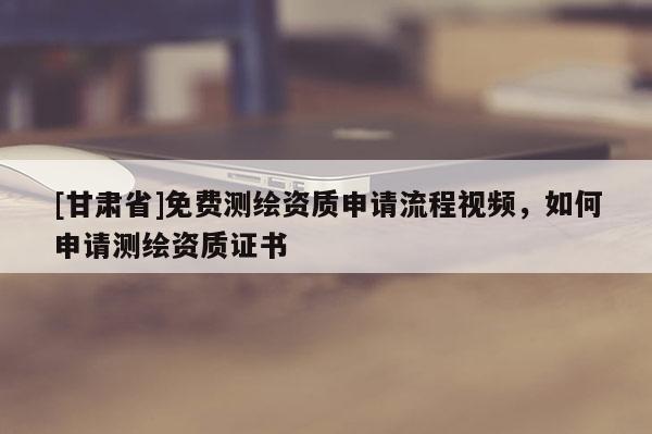 [甘肃省]免费测绘资质申请流程视频，如何申请测绘资质证书