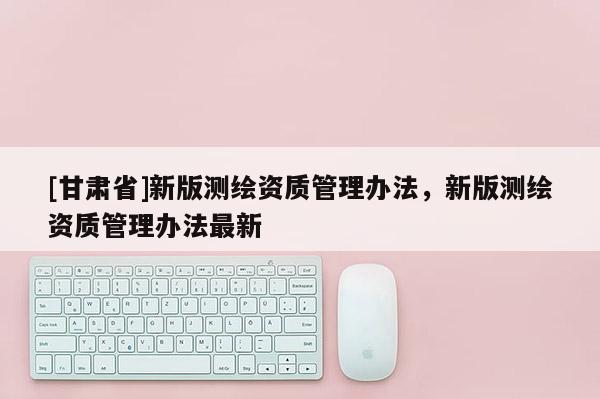 [甘肃省]新版测绘资质管理办法，新版测绘资质管理办法最新