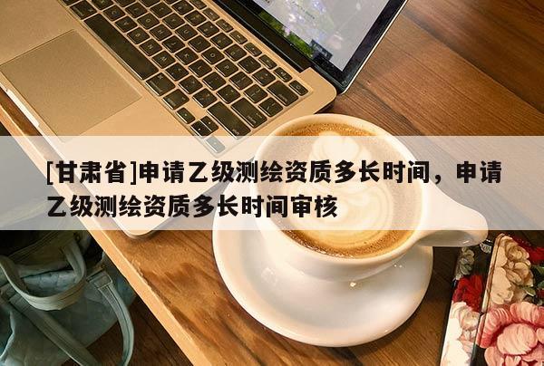 [甘肃省]申请乙级测绘资质多长时间，申请乙级测绘资质多长时间审核