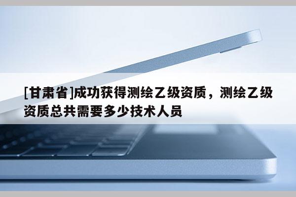 [甘肃省]成功获得测绘乙级资质，测绘乙级资质总共需要多少技术人员