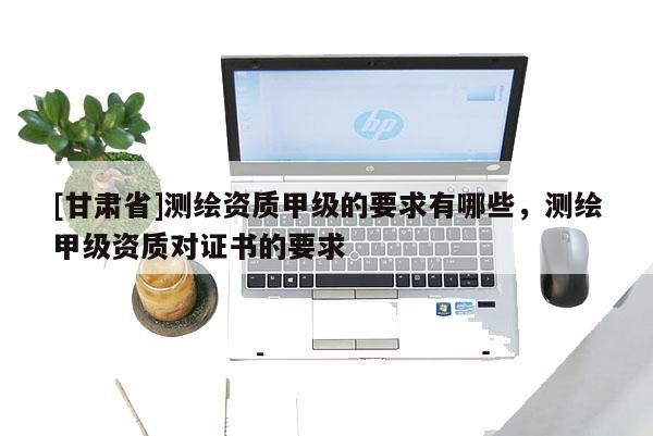 [甘肃省]测绘资质甲级的要求有哪些，测绘甲级资质对证书的要求