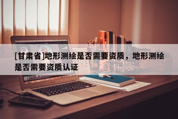 [甘肃省]地形测绘是否需要资质，地形测绘是否需要资质认证