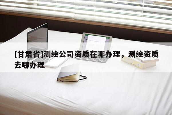[甘肃省]测绘公司资质在哪办理，测绘资质去哪办理