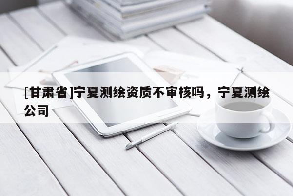 [甘肃省]宁夏测绘资质不审核吗，宁夏测绘公司
