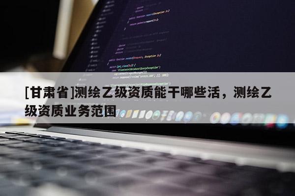[甘肃省]测绘乙级资质能干哪些活，测绘乙级资质业务范围