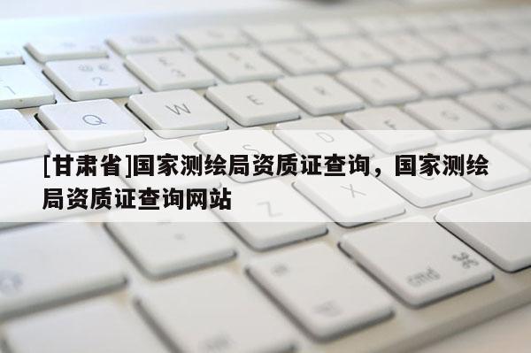 [甘肃省]国家测绘局资质证查询，国家测绘局资质证查询网站