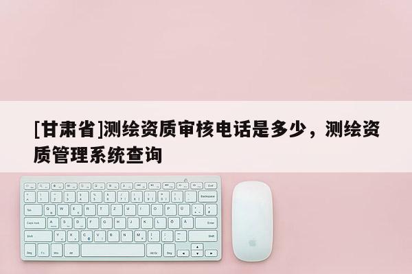 [甘肃省]测绘资质审核电话是多少，测绘资质管理系统查询