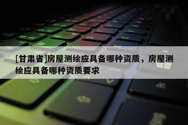 [甘肃省]房屋测绘应具备哪种资质，房屋测绘应具备哪种资质要求