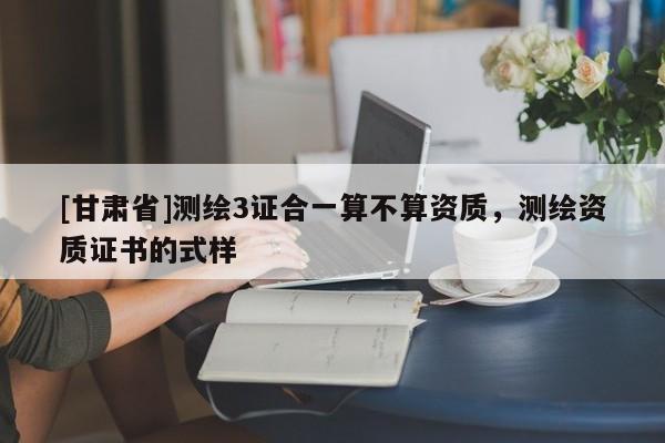 [甘肃省]测绘3证合一算不算资质，测绘资质证书的式样