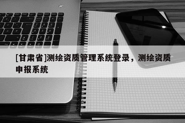 [甘肃省]测绘资质管理系统登录，测绘资质申报系统
