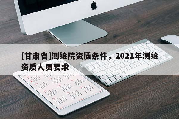 [甘肃省]测绘院资质条件，2021年测绘资质人员要求