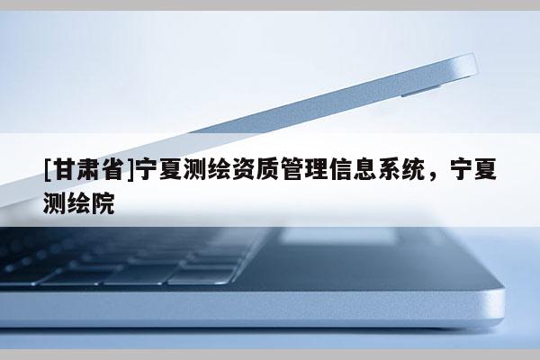 [甘肃省]宁夏测绘资质管理信息系统，宁夏测绘院