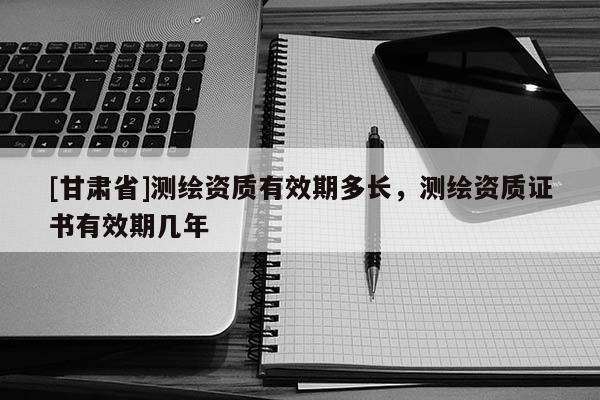 [甘肃省]测绘资质有效期多长，测绘资质证书有效期几年