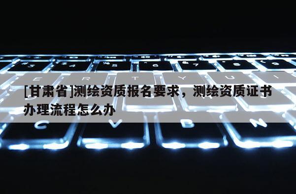 [甘肃省]测绘资质报名要求，测绘资质证书办理流程怎么办
