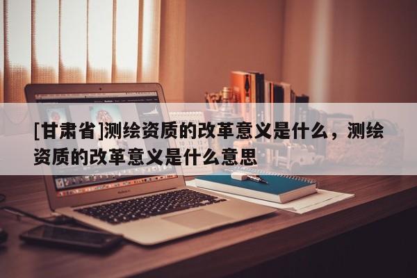 [甘肃省]测绘资质的改革意义是什么，测绘资质的改革意义是什么意思