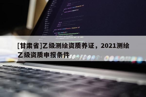 [甘肃省]乙级测绘资质养证，2021测绘乙级资质申报条件