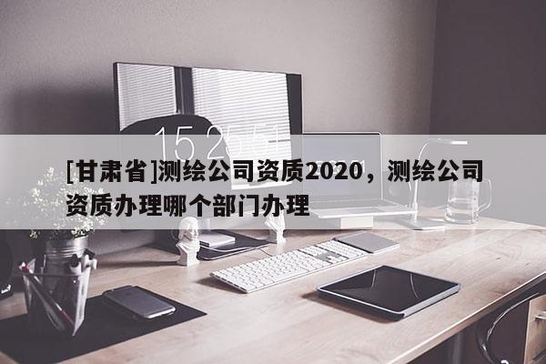 [甘肃省]测绘公司资质2020，测绘公司资质办理哪个部门办理