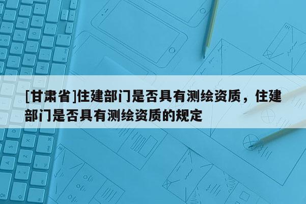 [甘肃省]住建部门是否具有测绘资质，住建部门是否具有测绘资质的规定