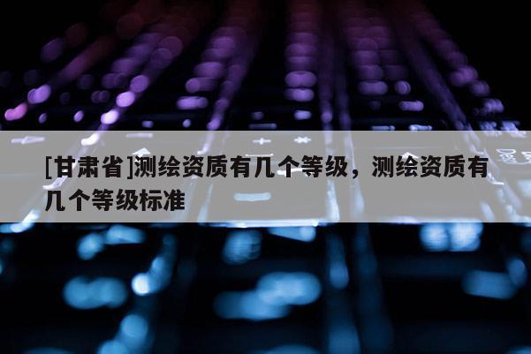 [甘肃省]测绘资质有几个等级，测绘资质有几个等级标准