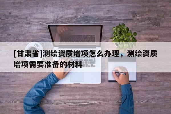 [甘肃省]测绘资质增项怎么办理，测绘资质增项需要准备的材料
