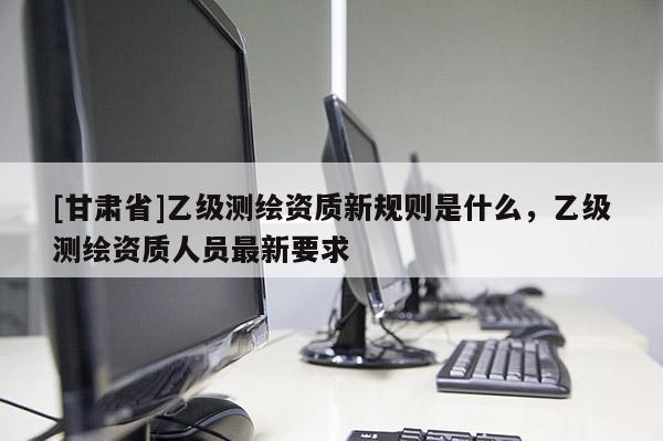 [甘肃省]乙级测绘资质新规则是什么，乙级测绘资质人员最新要求