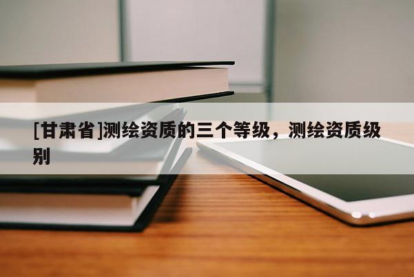 [甘肃省]测绘资质的三个等级，测绘资质级别