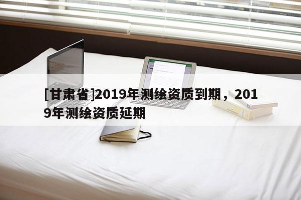 [甘肃省]2019年测绘资质到期，2019年测绘资质延期