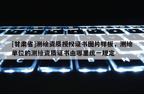 [甘肃省]测绘资质授权证书图片样板，测绘单位的测绘资质证书由哪里统一规定