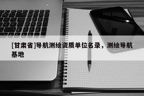 [甘肃省]导航测绘资质单位名录，测绘导航基地